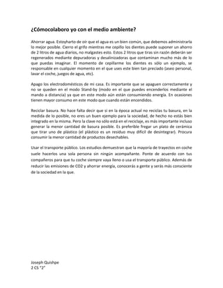 ¿Cómocolaboro yo con el medio ambiente?

Ahorrar agua. Estoyharto de oír que el agua es un bien común, que debemos administrarla
lo mejor posible. Cierro el grifo mientras me cepillo los dientes puede suponer un ahorro
de 2 litros de agua diarios, no malgastes esto. Estos 2 litros que tiras sin razón deberán ser
regenerados mediante depuradoras y desalinizadoras que contaminan mucho más de lo
que puedas imaginar. El momento de cepillarme los dientes es sólo un ejemplo, se
responsable en cualquier momento en el que uses este bien tan preciado (aseo personal,
lavar el coche, juegos de agua, etc).

Apago los electrodomésticos de mi casa. Es importante que se apaguen correctamente y
no se queden en el modo Stand-by (modo en el que puedes encenderlos mediante el
mando a distancia) ya que en este modo aún están consumiendo energía. En ocasiones
tienen mayor consumo en este modo que cuando están encendidos.

Reciclar basura. No hace falta decir que si en la época actual no reciclas tu basura, en la
medida de lo posible, no eres un buen ejemplo para la sociedad, de hecho no estás bien
integrado en la misma. Pero la clave no sólo está en el reciclaje, es más importante incluso
generar la menor cantidad de basura posible. Es preferible fregar un plato de cerámica
que tirar uno de plástico (el plástico es un residuo muy difícil de desintegrar). Procura
consumir la menor cantidad de productos desechables.

Usar el transporte público. Los estudios demuestran que la mayoría de trayectos en coche
suele hacerlos una sola persona sin ningún acompañante. Ponte de acuerdo con tus
compañeros para que tu coche siempre vaya lleno o usa el transporte público. Además de
reducir las emisiones de CO2 y ahorrar energía, conocerás a gente y serás más consciente
de la sociedad en la que.




Joseph Quishpe
2 CS “2”
 