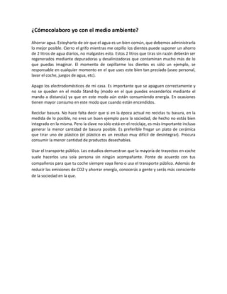 ¿Cómocolaboro yo con el medio ambiente?

Ahorrar agua. Estoyharto de oír que el agua es un bien común, que debemos administrarla
lo mejor posible. Cierro el grifo mientras me cepillo los dientes puede suponer un ahorro
de 2 litros de agua diarios, no malgastes esto. Estos 2 litros que tiras sin razón deberán ser
regenerados mediante depuradoras y desalinizadoras que contaminan mucho más de lo
que puedas imaginar. El momento de cepillarme los dientes es sólo un ejemplo, se
responsable en cualquier momento en el que uses este bien tan preciado (aseo personal,
lavar el coche, juegos de agua, etc).

Apago los electrodomésticos de mi casa. Es importante que se apaguen correctamente y
no se queden en el modo Stand-by (modo en el que puedes encenderlos mediante el
mando a distancia) ya que en este modo aún están consumiendo energía. En ocasiones
tienen mayor consumo en este modo que cuando están encendidos.

Reciclar basura. No hace falta decir que si en la época actual no reciclas tu basura, en la
medida de lo posible, no eres un buen ejemplo para la sociedad, de hecho no estás bien
integrado en la misma. Pero la clave no sólo está en el reciclaje, es más importante incluso
generar la menor cantidad de basura posible. Es preferible fregar un plato de cerámica
que tirar uno de plástico (el plástico es un residuo muy difícil de desintegrar). Procura
consumir la menor cantidad de productos desechables.

Usar el transporte público. Los estudios demuestran que la mayoría de trayectos en coche
suele hacerlos una sola persona sin ningún acompañante. Ponte de acuerdo con tus
compañeros para que tu coche siempre vaya lleno o usa el transporte público. Además de
reducir las emisiones de CO2 y ahorrar energía, conocerás a gente y serás más consciente
de la sociedad en la que.
 