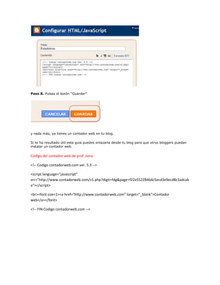 Paso 8. Pulsas el botón “Guardar”




y nada más, ya tienes un contador web en tu blog.

Si te ha resultado útil esta guia puedes enlazarla desde tu blog para que otros bloggers puedan
instalar un contador web.

Código del contador web de prof. nora

<!-- Codigo contadorweb.com ver. 5.3 -->

<script language="javascript"
src="http://www.contadorweb.com/c5.php?digit=fdg&page=f22e55228464c5ecd3e9ecd8c3adcab
a"></script>

<br><font size=1><a href="http://www.contadorweb.com" target="_blank">Contador
web</a></font>

<!-- FIN Codigo contadorweb.com -->
 