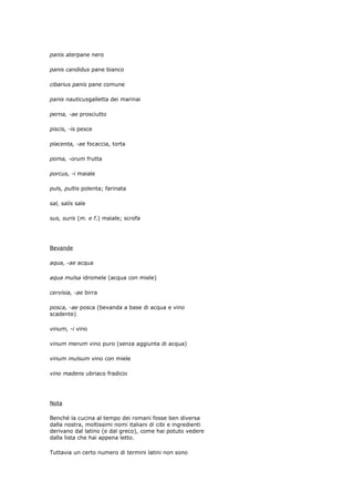 panis aterpane nero

panis candidus pane bianco

cibarius panis pane comune

panis nauticusgalletta dei marinai

perna, -ae prosciutto

piscis, -is pesce

placenta, -ae focaccia, torta

poma, -orum frutta

porcus, -i maiale

puls, pultis polenta; farinata

sal, salis sale

sus, suris (m. e f.) maiale; scrofa




Bevande

aqua, -ae acqua

aqua mulsa idromele (acqua con miele)

cervisia, -ae birra

posca, -ae posca (bevanda a base di acqua e vino
scadente)

vinum, -i vino

vinum merum vino puro (senza aggiunta di acqua)

vinum mulsum vino con miele

vino madens ubriaco fradicio




Nota

Benché la cucina al tempo dei romani fosse ben diversa
dalla nostra, moltissimi nomi italiani di cibi e ingredienti
derivano dal latino (e dal greco), come hai potuto vedere
dalla lista che hai appena letto.

Tuttavia un certo numero di termini latini non sono
 
