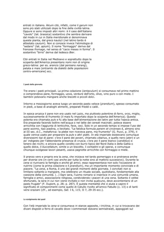 entrati in italiano. Alcuni cibi, infatti, come il garum non
sono più stati utilizzati dopo la fine della civiltà latina.
Oppure si sono imposti altri nomi: è il caso dell'italiano
"cavolo" (lat. brassica) sostantivo che sembra derivare
dal modo in cui in Italia meridionale si denominava
questa pianta, dal greco kaulo/i (nel latino tardo è
attestato caulum). Non si conosce invece l'etimologia di
"sedano" (lat. apium). Il nome "formaggio" deriva dal
francese fromage, nel senso di "cacio messo in forma". Il
sostantivo "birra" deriva dal tedesco Bier.

Cibi entrati in Italia nel Medioevo e soprattutto dopo la
scoperta dell'America presentano nomi non di origine
greco-latina: per es. arancio (dal persiano narang),
patata e mais (entrambi da dialetti delle popolazioni
centro-americane) ecc.




I pasti della giornata


Tre erano i pasti principali. La prima colazione (ientaculum) si consumava nel primo mattino
e comprendeva pane, formaggio, uova, verdure dell'orto, olive, vino puro o con miele. I
bambini potevano mangiare anche biscotti e piccoli dolci.

Intorno a mezzogiorno aveva luogo un secondo pasto veloce (prandium), spesso consumato
in piedi, a base di analoghi alimenti, preparati freddi o caldi.

In epoca arcaica il pane non era usato nel Lazio, ma piuttosto polentine di farro, orzo, miglio,
successivamente di frumento (il mais fu importato dopo la scoperta dell'America). Questa
polenta era chiamata puls e fu alla base dell'alimentazione dei latini per tutta l'epoca antica.
Era preparata facendo bollire nell'acqua o nel latte dei cereali macinati; poteva essere
arricchita con l'aggiunta di lenticchie, fave, ceci. Solo in un secondo tempo si impose l'uso del
pane azzimo, tipo piadina, o lievitato. "La fatidica formula panem et circenses è, almeno sino
al III sec. d.C., metaforica: la plebe non riceveva pane, ma frumento" (G. Pucci, p. 379), il
quale veniva usato per preparare la puls o altri piatti. In età imperiale esistevano comunque
diversissimi tipi di pane: c'era il pane dei poveri, chiamato cibarius, e quello nero (ater) e un
po' indigesto per l'abbondante presenza di crusca; c'era poi il pane bianco (candidus) e
tenero dei ricchi; e ancora quello condito con burro tipico del Nord Italia e della Gallia o
quello dolce, il buccellatum, simile a un biscotto. I contadini e gli operai, e comunque
chiunque svolgesse lavori pesanti, usava pagnotte arricchite con formaggio e miele.

Il pranzo vero e proprio era la cena, che iniziava nel tardo pomeriggio e si protraeva anche
per diverse ore (in certi casi anche per tutta la notte sino al mattino successivo). Durante la
cena si riunivano la famiglia e anche gli amici; essa rappresentava non solo l'occasione di
nutrirsi (come la prima colazione e il prandium), ma un importante momento conviviale e di
piacere. "La cena, a Roma, è uno dei grandi momenti della giornata. I convitati non si
limitano soltanto a mangiare, ma celebrano un rituale sociale, quotidiano, fondamentale alla
coesione della comunità. (…) Ogni sera, l'uomo romano si inserisce in una comunità umana,
famiglia e amici, associazione religiosa, condividendo i piaceri di una cena. Soltanto il celibe
sfortunato, la sera in cui non viene invitato o non invita qualcuno, deve accontentarsi di un
pasto frugale" (F. Dupont, p. 28; p. 287). È questa mentalità che ci aiuta a capire il
significato di componimenti come quello di Catullo rivolto all'amico Fabullo (c. 13) o di tanti
versi oraziani (cfr., ad esempio, Sat. I 6, 115; II 7, 29-35 ecc.).


Lo svolgimento dei pasti


Con l'età imperiale la cena si consumava in stanze apposite, i triclinia, in cui si trovavano dei
divani disposti a ferro di cavallo dove i commensali stavano semisdraiati, appoggiati sul
 