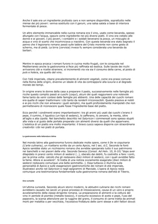 Anche il sale era un ingrediente piuttosto caro e non sempre disponibile, soprattutto nelle
mense dei più poveri: veniva sostituito con il garum, una salsa salata a base di interiora
fermentate di pesce.

Un altro elemento immancabile nella cucina romana era il vino, usato come bevanda, spesso
allungato con l'acqua, oppure come ingrediente nei più diversi piatti. Il vino era vietato alle
donne e ai giovani. I più poveri, i contadini e i soldati bevevano la posca, un miscuglio di
acqua e vino di scarto che incominciava a inacidirsi. Con questa bevanda era stato bagnato il
panno che il legionario romano passò sulle labbra del Cristo morente non come gesto di
scherno, ma di pietà. La birra (cervisia) invece fu sempre considerata una bevanda da
barbari.




Mentre in epoca arcaica i romani furono in cucina molto frugali, con le conquiste nel
Mediterraneo anche la gastronomia si fece più raffinata ed esotica. Sulle tavole dei ricchi
arrivarono cibi e ricette straniere; si incrementò via via sia il consumo della carne, al posto di
puls e holera, sia quello del vino.

Con l'età imperiale, cibarsi prevalentemente di alimenti vegetali, come era prassi comune
nella Roma delle origini, divenne un ideale di vita da contrapporsi alla luxuria e al degrado
morale dei tempi.

In origine erano le donne della casa a preparare il pasto, successivamente nelle famiglie più
ricche questo compito passò ai cuochi (coqui), alcuni dei quali raggiunsero una notevole
fama tanto da venir contesi dalle famiglie più abbienti. Una delle capacità dei cuochi romani
era quella di saper trasformare i cibi tanto da renderli irriconoscibili. Questo piaceva ai nobili
e ai più ricchi che non amavano i gusti semplici, ma quelli profondamente manipolati che non
permettevano di riconoscere quale fosse l'ingrediente-base del piatto.

Ecco perché i condimenti erano importantissimi: tra gli aromi più usati dai cuochi c'erano il
pepe, il cumino, il ligustico (un tipo di sedano), lo zafferano, lo zenzero, la menta, oltre
all'aglio e alla cipolla. Nel banchetto descritto nel Satyricon i commensali sono spesso stupiti
alla vista e al gusto delle portate preparate con alimenti diversi da quelli che apparivano.
L'estetica di un piatto era molto importante: il bravo cuoco sapeva disporre con straordinaria
creatività i cibi nei piatti di portata.


La gastronomia nella letteratura latina


Nel mondo latino alla gastronomia furono dedicate molte opere, come il De re coquinaria
(L'arte culinaria), un ricettario scritto da un certo Apicio, nel I sec. d.C. Secondo le fonti
Apicio sarebbe stato un ricchissimo romano che avrebbe sperperato tutto il suo patrimonio
nei banchetti e nei piaceri della vita. Secondo Seneca (Consol. Ad Helv. 10, 8-10) "dopo aver
dilapidato in pranzi cento milioni di sesterzi (…), oberato dai debiti, fu costretto a fare i conti,
per la prima volta: calcolò che gli restavano dieci milioni di sesterzi, con i quali avrebbe fatto
la fame. Allora si avvelenò". Si tratta di una notizia ovviamente esagerata (dieci milioni di
sesterzi restavano comunque una bella sommetta…). Essa tuttavia ci illumina sulla
personalità di Apicio e sulle esagerazioni gastronomiche dei romani di età imperiale,
illustrateci anche nel Satyricon e negli epigrammi di Marziale. L'opera di Apicio resta
comunque una testimonianza fondamentale sulla gastronomia romana dell'età di Tiberio.


Una curiosità


Un'ultima curiosità. Secondo alcuni storici moderni, le abitudini culinarie dei ricchi romani
avrebbero causato nei secoli un grave processo di intossicazione, causa di un vero e proprio
avvelenamento della classe dirigente romana. La preparazione di alimenti e la cottura del
vino in pentole di piombo (metallo tossico), il consumo eccessivo di aceto e pepe, l'uso del
papavero, la scarsa attenzione per la ruggine del grano, il consumo di carne tratta da animali
morti per malattia o per vecchiaia, l'eccessiva frollatura delle carni stesse e altri fattori dovuti
 