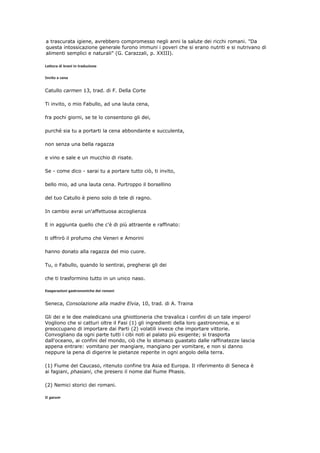 a trascurata igiene, avrebbero compromesso negli anni la salute dei ricchi romani. "Da
questa intossicazione generale furono immuni i poveri che si erano nutriti e si nutrivano di
alimenti semplici e naturali" (G. Carazzali, p. XXIII).

Lettura di brani in traduzione


Invito a cena


Catullo carmen 13, trad. di F. Della Corte

Ti invito, o mio Fabullo, ad una lauta cena,

fra pochi giorni, se te lo consentono gli dei,

purché sia tu a portarti la cena abbondante e succulenta,

non senza una bella ragazza

e vino e sale e un mucchio di risate.

Se - come dico - sarai tu a portare tutto ciò, ti invito,

bello mio, ad una lauta cena. Purtroppo il borsellino

del tuo Catullo è pieno solo di tele di ragno.

In cambio avrai un'affettuosa accoglienza

E in aggiunta quello che c'è di più attraente e raffinato:

ti offrirò il profumo che Veneri e Amorini

hanno donato alla ragazza del mio cuore.

Tu, o Fabullo, quando lo sentirai, pregherai gli dei

che ti trasformino tutto in un unico naso.

Esagerazioni gastronomiche dei romani


Seneca, Consolazione alla madre Elvia, 10, trad. di A. Traina

Gli dei e le dee maledicano una ghiottoneria che travalica i confini di un tale impero!
Vogliono che si catturi oltre il Fasi (1) gli ingredienti della loro gastronomia, e si
preoccupano di importare dai Parti (2) volatili invece che importare vittorie.
Convogliano da ogni parte tutti i cibi noti al palato più esigente; si trasporta
dall'oceano, ai confini del mondo, ciò che lo stomaco guastato dalle raffinatezze lascia
appena entrare: vomitano per mangiare, mangiano per vomitare, e non si danno
neppure la pena di digerire le pietanze reperite in ogni angolo della terra.

(1) Fiume del Caucaso, ritenuto confine tra Asia ed Europa. Il riferimento di Seneca è
ai fagiani, phasiani, che presero il nome dal fiume Phasis.

(2) Nemici storici dei romani.

Il garum
 