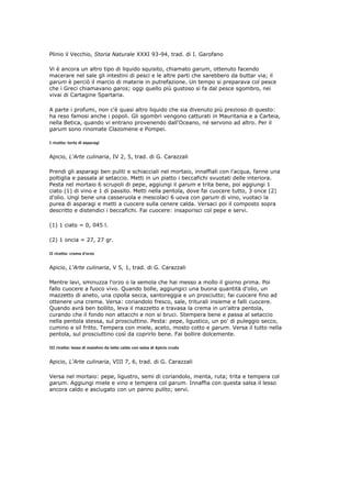Plinio il Vecchio, Storia Naturale XXXI 93-94, trad. di I. Garofano

Vi è ancora un altro tipo di liquido squisito, chiamato garum, ottenuto facendo
macerare nel sale gli intestini di pesci e le altre parti che sarebbero da buttar via; il
garum è perciò il marcio di materie in putrefazione. Un tempo si preparava col pesce
che i Greci chiamavano garos; oggi quello più gustoso si fa dal pesce sgombro, nei
vivai di Cartagine Spartaria.

A parte i profumi, non c'è quasi altro liquido che sia divenuto più prezioso di questo:
ha reso famosi anche i popoli. Gli sgombri vengono catturati in Mauritania e a Carteia,
nella Betica, quando vi entrano provenendo dall'Oceano, né servono ad altro. Per il
garum sono rinomate Clazomene e Pompei.

I ricetta: torta di asparagi


Apicio, L'Arte culinaria, IV 2, 5, trad. di G. Carazzali

Prendi gli asparagi ben puliti e schiacciali nel mortaio, innaffiali con l'acqua, fanne una
poltiglia e passala al setaccio. Metti in un piatto i beccafichi svuotati delle interiora.
Pesta nel mortaio 6 scrupoli di pepe, aggiungi il garum e trita bene, poi aggiungi 1
ciato (1) di vino e 1 di passito. Metti nella pentola, dove fai cuocere tutto, 3 once (2)
d'olio. Ungi bene una casseruola e mescolaci 6 uova con garum di vino, vuotaci la
purea di asparagi e metti a cuocere sulla cenere calda. Versaci poi il composto sopra
descritto e distendici i beccafichi. Fai cuocere: insaporisci col pepe e servi.

(1) 1 ciato = 0, 045 l.

(2) 1 oncia = 27, 27 gr.

II ricetta: crema d'orzo


Apicio, L'Arte culinaria, V 5, 1, trad. di G. Carazzali

Mentre lavi, sminuzza l'orzo o la semola che hai messo a mollo il giorno prima. Poi
fallo cuocere a fuoco vivo. Quando bolle, aggiungici una buona quantità d'olio, un
mazzetto di aneto, una cipolla secca, santoreggia e un prosciutto; fai cuocere fino ad
ottenere una crema. Versa: coriandolo fresco, sale, triturali insieme e falli cuocere.
Quando avrà ben bollito, leva il mazzetto e travasa la crema in un'altra pentola,
curando che il fondo non attacchi e non si bruci. Stempera bene e passa al setaccio
nella pentola stessa, sul prosciuttino. Pesta: pepe, ligustico, un po' di puleggio secco,
cumino e sil fritto. Tempera con miele, aceto, mosto cotto e garum. Versa il tutto nella
pentola, sul prosciuttino così da coprirlo bene. Fai bollire dolcemente.

III ricetta: lesso di maialino da latte caldo con salsa di Apicio cruda


Apicio, L'Arte culinaria, VIII 7, 6, trad. di G. Carazzali

Versa nel mortaio: pepe, ligustro, semi di coriandolo, menta, ruta; trita e tempera col
garum. Aggiungi miele e vino e tempera col garum. Innaffia con questa salsa il lesso
ancora caldo e asciugato con un panno pulito; servi.
 
