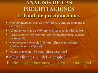 ANÁLISIS DE LAS PRECIPITACIONES 1.-Total  de precipitaciones  Muy abundantes: más de 1.000 mm. (clima de montaña u oceánico) Abundantes: más de 800 mm. (clima oceánico-húmedo). Escasas: entre 300-800 mm. (clima mediterráneo costero o continental). Muy escaso: menos de 300 mm (clima mediterráneo subdesértico o estepario). Nulas: menos de 150 mm. (clima desértico ) ¿Qué clima es  el  del  ejemplo? El clima es mediterráneo  costero  o  continental 