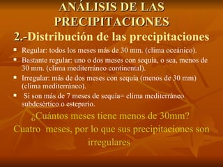 ANÁLISIS DE LAS PRECIPITACIONES 2.- Distribución de las precipitaciones Regular: todos los meses más de 30 mm. (clima oceánico). Bastante regular: uno o dos meses con sequía, o sea, menos de 30 mm. (clima mediterráneo continental). Irregular: más de dos meses con sequía (menos de 30 mm) (clima mediterráneo). Si son más de 7 meses de sequía= clima mediterráneo subdesértico o estepario. ¿Cuántos meses tiene menos de 30mm?  Cuatro  meses, por lo que sus precipitaciones son irregulares  