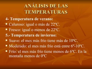 ANÁLISIS DE LAS TEMPERATURAS 4- Temperatura de verano: Caluroso: igual o más de 22ºC. Fresco: igual o menos de 22ºC. 5.- Temperatura de invierno: Suave: el mes más frío tiene más de 10ºC. Moderado: el mes más frío está entre 6º-10ºC. Frío: el mes más frío tiene menos de 6ºC. En la montaña menos de 0ºC 