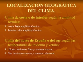 LOCALIZACIÓN GEOGRÁFICA DEL CLIMA. Clima de  costa o de interior  según la amplitud térmica: costa: baja amplitud térmica. Interior: alta amplitud térmica Clima  del norte de España o del sur  según las temperaturas de invierno y verano: Norte: inviernos fríos y veranos suaves. Sur: inviernos suaves y veranos calurosos 