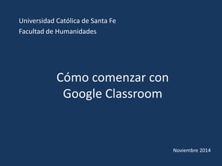 Cómo comenzar con
Google Classroom
Universidad Católica de Santa Fe
Facultad de Humanidades
Noviembre 2014
 