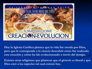 Hoy la Iglesia Católica plantea que la vida fue creada por Dios, pero que le corresponde a la ciencia descubrir cómo fue realizada esta creación y cómo ha ido evolucionando a través del tiempo. Existen otras religiones que plantean que el génesis es literal y que Dios creó a las especies tal cual existen hoy. 