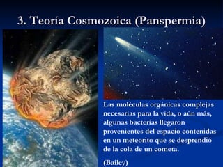 3. Teoría Cosmozoica (Panspermia) Las moléculas orgánicas complejas necesarias para la vida, o aún más, algunas bacterias llegaron provenientes del espacio contenidas en un meteorito que se desprendió de la cola de un cometa. (Bailey) 