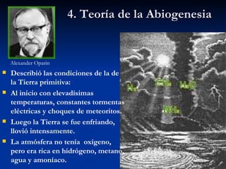 4. Teoría de la Abiogenesia Alexander Oparin Describió las condiciones de la de la Tierra primitiva: Al inicio con elevadísimas temperaturas, constantes tormentas eléctricas y choques de meteoritos. Luego la Tierra se fue enfriando, llovió intensamente. La atmósfera no tenía  oxígeno,  pero era rica en hidrógeno, metano, agua y amoníaco. 