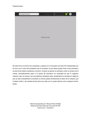 Posteriormente




De esta forma el archivo fue compartido y aparece en el vecindario de otras XO representado por
el ícono con el color del compañero que la comparte, el que desea puede unirse a esa actividad y
de esa forma estaría recibiendo el archivo. Cuando se ejecuta la actividad y abre la ventana de la
misma, automáticamente pasa a la opción Mi vecindario sin necesidad de que lo hagamos
nosotros, aquí no vamos a ver que estemos recibiendo nada, simplemente el mensaje en inglés de
que se está compartiendo la actividad, el archivo pasará directamente al diario de la máquina que
lo desee recibir y allí quedará pronto para que cada uno lo pueda retomar como cualquier archivo
propio.




                          Material preparado por: Miryam Pérez Villalba
                          Maestra de Informática de la Escuela Nº 104
                                     Santa Lucía – Canelones
 