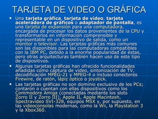 TARJETA DE VIDEO O GRÁFICA Una  tarjeta gráfica ,  tarjeta de vídeo ,  tarjeta aceleradora de gráficos  o  adaptador de pantalla , es una  tarjeta de expansión  para una  computadora , encargada de procesar los datos provenientes de la  CPU  y transformarlos en información comprensible y representable en un dispositivo de salida, como un  monitor  o  televisor . Las tarjetas gráficas más comunes son las disponibles para las computadoras compatibles con la  IBM PC , debido a la enorme popularidad de éstas, pero otras arquitecturas también hacen uso de este tipo de dispositivos. Algunas tarjetas gráficas han ofrecido funcionalidades añadidas como captura de vídeo, sintonización de TV, decodificación  MPEG-2 1  y  MPEG-4  o incluso conectores  Firewire , de  ratón ,  lápiz óptico  o  joystick . Las tarjetas gráficas no son dominio exclusivo de los  PCs ; contaron o cuentan con ellas dispositivos como los  Commodore  Amiga  (conectadas mediante los slots  Zorro II  y  Zorro III ),  Apple  II ,  Apple  Macintosh ,  Spectravideo  SVI-328 , equipos  MSX  y, por supuesto, en las  videoconsolas  modernas, como la  Wii , la  Playstation  3  y la  Xbox360 .  
