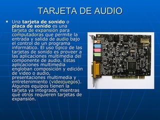 TARJETA DE AUDIO Una  tarjeta de sonido  o  placa de sonido  es una  tarjeta de expansión  para  computadoras  que permite la entrada y salida de  audio  bajo el control de un programa informático. El uso típico de las tarjetas de sonido es proveer a las aplicaciones multimedia del componente de audio. Estas aplicaciones multimedia engloban composición y edición de video o audio, presentaciones multimedia y entretenimiento ( videojuegos ). Algunos equipos tienen la tarjeta ya integrada, mientras que otros requieren tarjetas de expansión. 