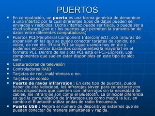 PUERTOS En computación, un  puerto  es una forma genérica de denominar a una  interfaz  por la cual diferentes tipos de datos pueden ser enviados y recibidos. Dicha interfaz puede ser  física , o puede ser a nivel  software  (por ej: los puertos que permiten la transmisión de datos entre diferentes  computadoras )  Puertos PCI(Peripheral Component Interconnect): son ranuras de expansión en las que se puede conectar tarjetas de sonido, de vídeo, de red etc. El slot  PCI  se sigue usando hoy en día y podemos encontrar bastantes componentes(la mayoría) en el formato PCI. Dentro de los slots PCI está el PCI-Express. Los componentes que suelen estar disponibles en este tipo de slot son: Capturadoras  de televisión   Controladoras  RAID   Tarjetas de  red , inalámbricas o no.  Tarjetas de  sonido   Puerto de rayos infrarrojos :  En este tipo de puertos, puede haber de alta velocidad, los infrarojos sirven para conectarse con otros dispositivos que cuenten con infrarrojos sin la necesidad de cables, los infrarojos son como el Bluetooth. La principal diferencia es que la comunicación de Infrarojos usa como medio la luz, en cambio el Bluetooth utiliza ondas de radio frecuencia. Puerto USB :  Mejora el número de dispositivos externos que se pueden conectar de manera simultánea y rápida. 