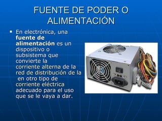 FUENTE DE PODER O ALIMENTACIÓN En electrónica, una  fuente de alimentación  es un dispositivo o subsistema que convierte la  corriente alterna  de la  red de distribución de la energía eléctrica  en otro tipo de  corriente eléctrica  adecuado para el uso que se le vaya a dar. 