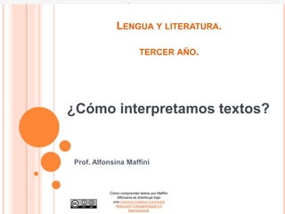 LENGUA Y LITERATURA.
TERCER AÑO.
Prof. Alfonsina Maffini
¿Cómo interpretamos textos?
Cómo comprender textos por Maffini
Alfonsina se distribuye bajo
una Licencia Creative Commons
Atribución-CompartirIgual 4.0
Internacional.
 