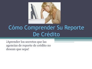 Cómo Comprender Su Reporte
De Crédito
¡Aprender los secretos que las
agencias de reporte de crédito no
desean que sepa!
 