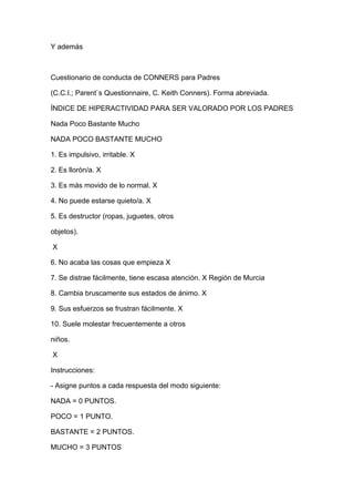 Y además 
Cuestionario de conducta de CONNERS para Padres 
(C.C.I.; Parent`s Questionnaire, C. Keith Conners). Forma abreviada. 
ÍNDICE DE HIPERACTIVIDAD PARA SER VALORADO POR LOS PADRES 
Nada Poco Bastante Mucho 
NADA POCO BASTANTE MUCHO 
1. Es impulsivo, irritable. X 
2. Es llorón/a. X 
3. Es más movido de lo normal. X 
4. No puede estarse quieto/a. X 
5. Es destructor (ropas, juguetes, otros 
objetos). 
X 
6. No acaba las cosas que empieza X 
7. Se distrae fácilmente, tiene escasa atención. X Región de Murcia 
8. Cambia bruscamente sus estados de ánimo. X 
9. Sus esfuerzos se frustran fácilmente. X 
10. Suele molestar frecuentemente a otros 
niños. 
X 
Instrucciones: 
- Asigne puntos a cada respuesta del modo siguiente: 
NADA = 0 PUNTOS. 
POCO = 1 PUNTO. 
BASTANTE = 2 PUNTOS. 
MUCHO = 3 PUNTOS 
