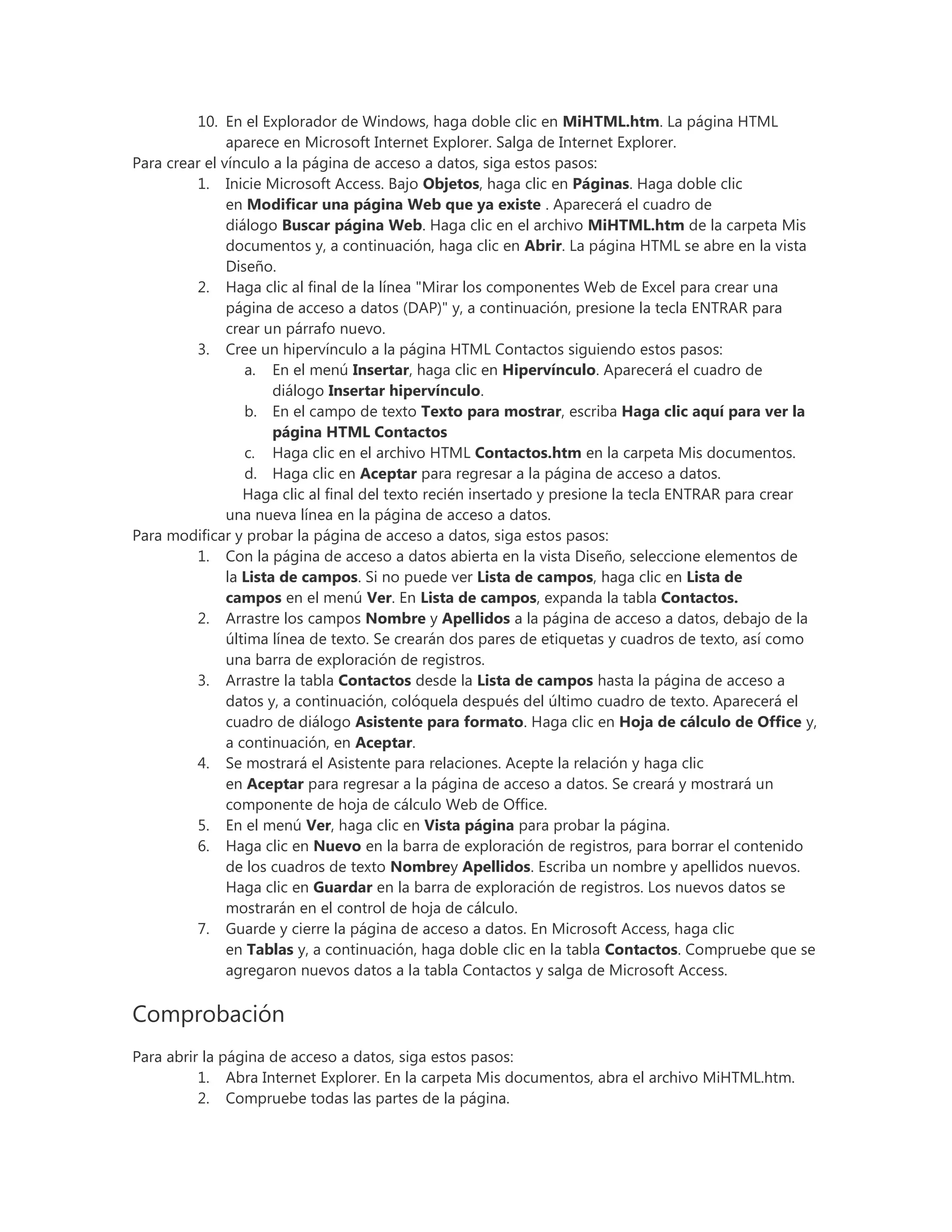 10. En el Explorador de Windows, haga doble clic en MiHTML.htm. La página HTML
aparece en Microsoft Internet Explorer. Salga de Internet Explorer.
Para crear el vínculo a la página de acceso a datos, siga estos pasos:
1. Inicie Microsoft Access. Bajo Objetos, haga clic en Páginas. Haga doble clic
en Modificar una página Web que ya existe . Aparecerá el cuadro de
diálogo Buscar página Web. Haga clic en el archivo MiHTML.htm de la carpeta Mis
documentos y, a continuación, haga clic en Abrir. La página HTML se abre en la vista
Diseño.
2. Haga clic al final de la línea "Mirar los componentes Web de Excel para crear una
página de acceso a datos (DAP)" y, a continuación, presione la tecla ENTRAR para
crear un párrafo nuevo.
3. Cree un hipervínculo a la página HTML Contactos siguiendo estos pasos:
a. En el menú Insertar, haga clic en Hipervínculo. Aparecerá el cuadro de
diálogo Insertar hipervínculo.
b. En el campo de texto Texto para mostrar, escriba Haga clic aquí para ver la
página HTML Contactos
c. Haga clic en el archivo HTML Contactos.htm en la carpeta Mis documentos.
d. Haga clic en Aceptar para regresar a la página de acceso a datos.
Haga clic al final del texto recién insertado y presione la tecla ENTRAR para crear
una nueva línea en la página de acceso a datos.
Para modificar y probar la página de acceso a datos, siga estos pasos:
1. Con la página de acceso a datos abierta en la vista Diseño, seleccione elementos de
la Lista de campos. Si no puede ver Lista de campos, haga clic en Lista de
campos en el menú Ver. En Lista de campos, expanda la tabla Contactos.
2. Arrastre los campos Nombre y Apellidos a la página de acceso a datos, debajo de la
última línea de texto. Se crearán dos pares de etiquetas y cuadros de texto, así como
una barra de exploración de registros.
3. Arrastre la tabla Contactos desde la Lista de campos hasta la página de acceso a
datos y, a continuación, colóquela después del último cuadro de texto. Aparecerá el
cuadro de diálogo Asistente para formato. Haga clic en Hoja de cálculo de Office y,
a continuación, en Aceptar.
4. Se mostrará el Asistente para relaciones. Acepte la relación y haga clic
en Aceptar para regresar a la página de acceso a datos. Se creará y mostrará un
componente de hoja de cálculo Web de Office.
5. En el menú Ver, haga clic en Vista página para probar la página.
6. Haga clic en Nuevo en la barra de exploración de registros, para borrar el contenido
de los cuadros de texto Nombrey Apellidos. Escriba un nombre y apellidos nuevos.
Haga clic en Guardar en la barra de exploración de registros. Los nuevos datos se
mostrarán en el control de hoja de cálculo.
7. Guarde y cierre la página de acceso a datos. En Microsoft Access, haga clic
en Tablas y, a continuación, haga doble clic en la tabla Contactos. Compruebe que se
agregaron nuevos datos a la tabla Contactos y salga de Microsoft Access.
Comprobación
Para abrir la página de acceso a datos, siga estos pasos:
1. Abra Internet Explorer. En la carpeta Mis documentos, abra el archivo MiHTML.htm.
2. Compruebe todas las partes de la página.
 