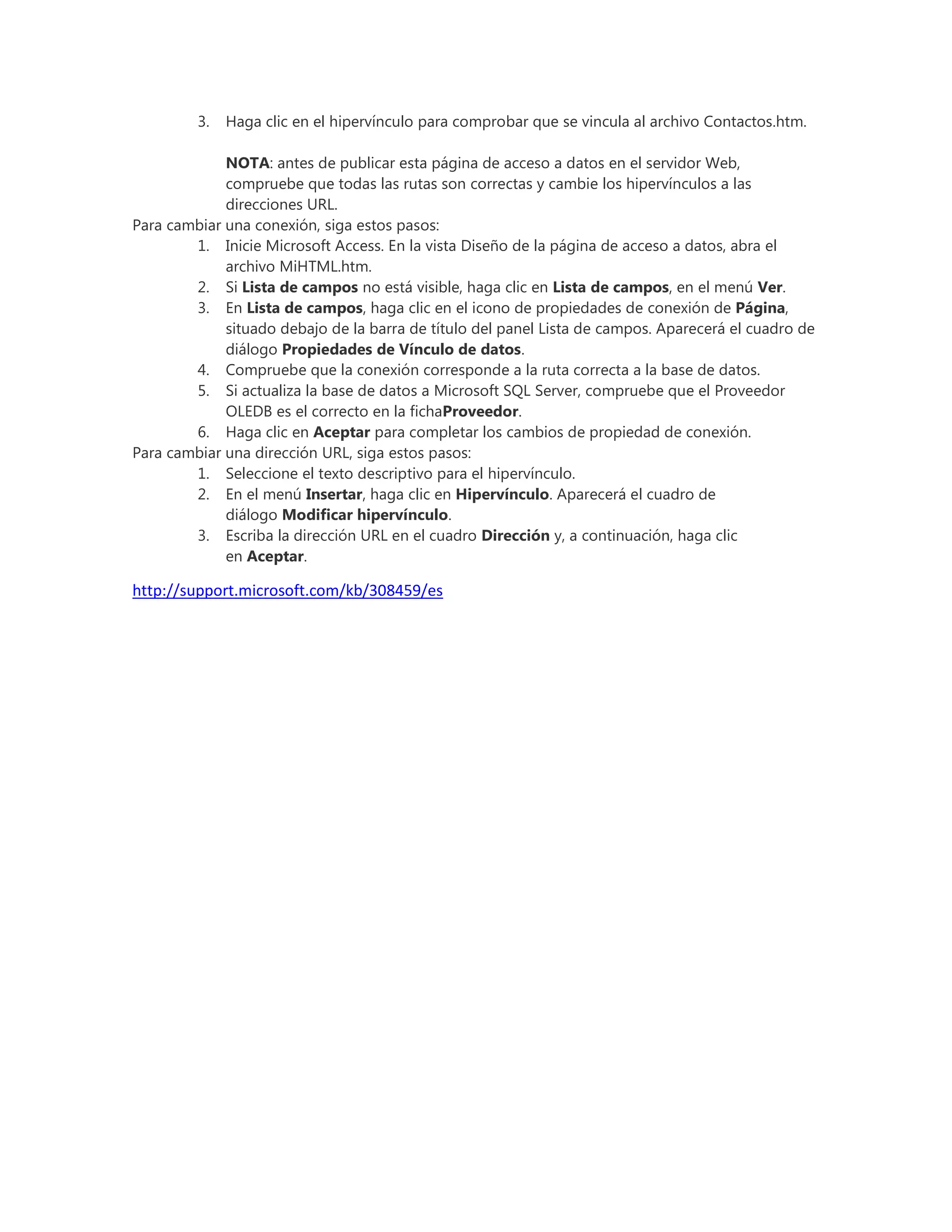 3. Haga clic en el hipervínculo para comprobar que se vincula al archivo Contactos.htm.
NOTA: antes de publicar esta página de acceso a datos en el servidor Web,
compruebe que todas las rutas son correctas y cambie los hipervínculos a las
direcciones URL.
Para cambiar una conexión, siga estos pasos:
1. Inicie Microsoft Access. En la vista Diseño de la página de acceso a datos, abra el
archivo MiHTML.htm.
2. Si Lista de campos no está visible, haga clic en Lista de campos, en el menú Ver.
3. En Lista de campos, haga clic en el icono de propiedades de conexión de Página,
situado debajo de la barra de título del panel Lista de campos. Aparecerá el cuadro de
diálogo Propiedades de Vínculo de datos.
4. Compruebe que la conexión corresponde a la ruta correcta a la base de datos.
5. Si actualiza la base de datos a Microsoft SQL Server, compruebe que el Proveedor
OLEDB es el correcto en la fichaProveedor.
6. Haga clic en Aceptar para completar los cambios de propiedad de conexión.
Para cambiar una dirección URL, siga estos pasos:
1. Seleccione el texto descriptivo para el hipervínculo.
2. En el menú Insertar, haga clic en Hipervínculo. Aparecerá el cuadro de
diálogo Modificar hipervínculo.
3. Escriba la dirección URL en el cuadro Dirección y, a continuación, haga clic
en Aceptar.
http://support.microsoft.com/kb/308459/es
 