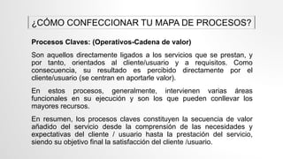 Procesos Claves: (Operativos-Cadena de valor)
Son aquellos directamente ligados a los servicios que se prestan, y
por tanto, orientados al cliente/usuario y a requisitos. Como
consecuencia, su resultado es percibido directamente por el
cliente/usuario (se centran en aportarle valor).
En estos procesos, generalmente, intervienen varias áreas
funcionales en su ejecución y son los que pueden conllevar los
mayores recursos.
En resumen, los procesos claves constituyen la secuencia de valor
añadido del servicio desde la comprensión de las necesidades y
expectativas del cliente / usuario hasta la prestación del servicio,
siendo su objetivo final la satisfacción del cliente /usuario.
¿CÓMO CONFECCIONAR TU MAPA DE PROCESOS?
 