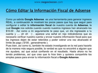 Cómo Editar la Información Fiscal de Adsense
Como ya sabrás Google Adsense es una herramienta para generar ingresos
REAL, a continuación te mostraré los pocos pasos que hay que seguir para
configurar o editar la información fiscal de nuestra cuenta de Adsense, la
cual Google nos solicita cuando cuando nuestros ingresos han alcanzado los
$10.00 . Así como a mi seguramente te paso que, un día ingresaste a tu
cuenta y .... oh oh :) , aparece una señal en rojo indicándonos que es
necesario verificar nuestra cuenta y enviar nuestra información fiscal para que
los ingresos dejen de estar retenidos y poder cobrar una vez alcanzado el
límite de pago ( $100 , generalmente ).
Pues bien, así como tú, también he estado investigando en la red para hacerlo
de la manera más segura posible, la verdad es que no encontré a alguien que
me ayudara, así que actué confiando en el resultado. Hasta ahora no he
tenido problemas, así que creo que lo hice bien y quisiera compartirte los
simples pasos para enviar tu información fiscal a Google Adsense.
www.negociocon.com
 