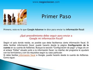 Primer Paso
Primero, esto es lo que Google Adsense te dice para enviar tu información fiscal:
¿Qué procedimiento debo seguir para enviar a
Google mi información fiscal?
Según el país donde resida, es posible que deba facilitarnos cierta información fiscal. Si
debe facilitar información fiscal, puede hacerlo desde la página Configuración de la
cuenta en su cuenta de AdSense. Busque la sección "Configuración de pago" y haga clic en
el enlace "Editar" situado junto a la información fiscal. La interfaz del programa le ayudará
con los formularios y con los requisitos según su caso particular.
Si debe facilitar información fiscal a Google, puede hacerlo desde la cuenta de AdSense.
Como sigue:
www.negociocon.com
 