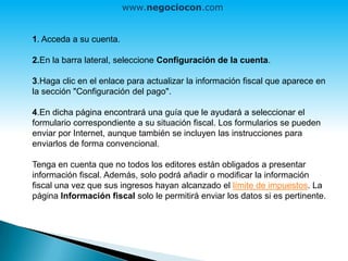 1. Acceda a su cuenta.
2.En la barra lateral, seleccione Configuración de la cuenta.
3.Haga clic en el enlace para actualizar la información fiscal que aparece en
la sección "Configuración del pago".
4.En dicha página encontrará una guía que le ayudará a seleccionar el
formulario correspondiente a su situación fiscal. Los formularios se pueden
enviar por Internet, aunque también se incluyen las instrucciones para
enviarlos de forma convencional.
Tenga en cuenta que no todos los editores están obligados a presentar
información fiscal. Además, solo podrá añadir o modificar la información
fiscal una vez que sus ingresos hayan alcanzado el límite de impuestos. La
página Información fiscal solo le permitirá enviar los datos si es pertinente.
www.negociocon.com
 