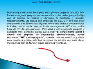 Debido a que resido en Perú, puse en la primera pregunta la opción NO,
fue en la segunda pregunta donde me entraron las dudas ya que trabajo
con el servicio de hosting y dominios de hostgator y godaddy
respectivamente, las cuales son empresas de EE.UU y tuve que estar
averiguando más. Encontraba algunas referencias en foros donde muchos
indicaban que se debía poner en todas las preguntas “NO” si uno reside
fuera de EE.UU, generalmente. Pero volví a leer la segunda pregunta y
analizarla más, dándome cuenta que al decir “Si simplemente utiliza o
alquila una empresa de alojamiento estadounidense, puede
responder “NO” a esta pregunta“, la verdad que me pareció muy obvia,
pero cuando uno hace este tipo de cosas por primera vez suele dudar
mucho. Hice click en NO con mayor seguridad y continué.
www.negociocon.com
 