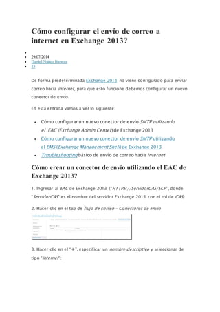 Cómo configurar el envío de correo a
internet en Exchange 2013?

 29/07/2014
 Daniel Núñez Banega
 18
De forma predeterminada Exchange 2013 no viene configurado para enviar
correo hacia internet, para que esto funcione debemos configurar un nuevo
conector de envío.
En esta entrada vamos a ver lo siguiente:
 Cómo configurar un nuevo conector de envío SMTP utilizando
el EAC (Exchange Admin Center) de Exchange 2013
 Cómo configurar un nuevo conector de envío SMTP utilizando
el EMS (Exchange Management Shell) de Exchange 2013
 Troubleshooting básico de envío de correo hacia Internet
Cómo crear un conector de envío utilizando el EAC de
Exchange 2013?
1. Ingresar al EAC de Exchange 2013 (“HTTPS://ServidorCAS/ECP”, donde
“ServidorCAS” es el nombre del servidor Exchange 2013 con el rol de CAS)
2. Hacer clic en el tab de flujo de correo – Conectores de envío
3. Hacer clic en el “+”, especificar un nombre descriptivo y seleccionar de
tipo “internet”:
 