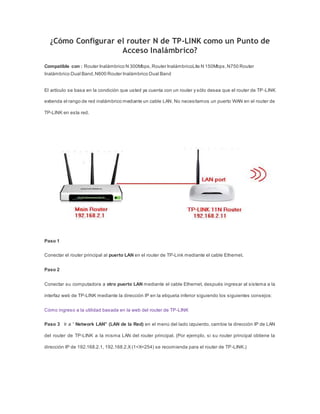 ¿Cómo Configurar el router N de TP-LINK como un Punto de
Acceso Inalámbrico?
Compatible con : Router Inalámbrico N 300Mbps,Router InalámbricoLite N 150Mbps,N750 Router
Inalámbrico Dual Band,N600 Router Inalámbrico Dual Band
El artículo se basa en la condición que usted ya cuenta con un router y sólo desea que el router de TP-LINK
extienda el rango de red inalámbrico mediante un cable LAN. No necesitamos un puerto WAN en el router de
TP-LINK en esta red.
Paso 1
Conectar el router principal al puerto LAN en el router de TP-Link mediante el cable Ethernet.
Paso 2
Conectar su computadora a otro puerto LAN mediante el cable Ethernet, después ingresar al sistema a la
interfaz web de TP-LINK mediante la dirección IP en la etiqueta inferior siguiendo los siguientes consejos:
Cómo ingreso a la utilidad basada en la web del router de TP-LINK
Paso 3 Ir a “ Network LAN” (LAN de la Red) en el menú del lado izquierdo, cambie la dirección IP de LAN
del router de TP-LINK a la misma LAN del router principal. (Por ejemplo, si su router principal obtiene la
dirección IP de 192.168.2.1, 192.168.2.X (1<X<254) se recomienda para el router de TP-LINK.)
 