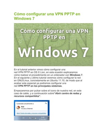 Cómo configurar una VPN PPTP en
Windows 7




En el tutorial anterior vimos cómo configurar una
red VPN PPTP en OS X Lion, en esta ocasión explicaremos
cómo realizar el procedimiento en un ordenador con Windows 7.
En el siguiente y último tutorial veremos cómo configurar la red
en GNU/Linux, concretamente en Ubuntu 11.10, de modo que al
acabar este especial ya podremos configurar una
red VPN PPTP en los principales sistemas.
Empezaremos por pulsar sobre el icono de nuestra red, en este
caso de cable, y a continuación sobre“Abrir centro de redes y
recursos compartidos“.
 