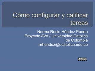 Cómo configurar y calificar tareas  Norma RocioHéndez Puerto Proyecto AVA / Universidad Católica de Colombia nrhendez@ucatolica.edu.co 