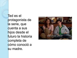 	Ted es el protagonista de la serie, que cuenta a sus hijos desde el futuro la historia completa de cómo conoció a su madre.
