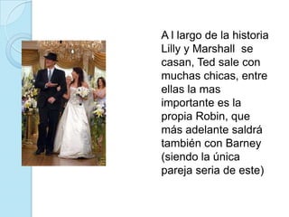 	A l largo de la historia Lilly y Marshall  se casan, Ted sale con muchas chicas, entre ellas la mas importante es la propia Robin, que más adelante saldrá también con Barney (siendo la única pareja seria de este)