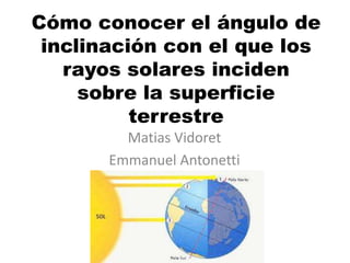 Cómo conocer el ángulo de
inclinación con el que los
rayos solares inciden
sobre la superficie
terrestre
Matias Vidoret
Emmanuel Antonetti
 