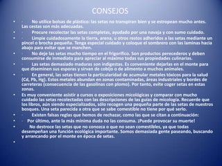 CONSEJOS
•   ·     No utilice bolsas de plástico: las setas no transpiran bien y se estropean mucho antes.
    Las cestas son más adecuadas.
•   ·     Procure recolectar las setas completas, ayudado por una navaja y con sumo cuidado.
•   ·     Limpie cuidadosamente la tierra, arena, u otros restos adheridos a las setas mediante un
    pincel o brocha pequeña. Tenga especial cuidado y coloque el sombrero con las laminas hacia
    abajo para evitar que se manchen.
•   ·     No deje las setas mucho tiempo en el frigorífico. Son productos perecederos y deben
    consumirse de inmediato para apreciar al máximo todas sus propiedades culinarias.
•   ·     Las setas demasiado maduras son indigestas. Es conveniente dejarlas en el monte para
    que diseminen sus esporas y sirvan de cobijo o de alimento a muchos animales.
•   ·     En general, las setas tienen la particularidad de acumular metales tóxicos para la salud
    (Cd, Pb, Hg). Estos metales abundan en zonas contaminadas, áreas industriales y bordes de
    carreteras (consecuencia de las gasolinas con plomo). Por tanto, evite coger setas en estas
    zonas.
•   Es muy conveniente asistir a cursos o exposiciones micológicas y comparar con mucho
    cuidado las setas recolectadas con las descripciones de las guías de micología. Recuerde que
    los libros, aún siendo especializados, sólo recogen una pequeña parte de las setas de nuestros
    bosques. Una seta parecida a otra que se sabe comestible no tiene por qué serlo.
•   ·     Existen falsas reglas que hemos de rechazar, como las que se citan a continuación:
•   · Por último, ante la más mínima duda no las consuma. ¡Puede provocar su muerte!
•        No destroce las setas que no conozca o que no sean comestibles, ya que todas
    desempeñan una función ecológica importante. Somos demasiada gente paseando, buscando
    y arrancando por el monte en época de setas.
•
 