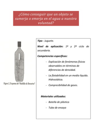 ¿Cómo conseguir que un objeto se
sumerja o emerja en el agua a nuestra
voluntad?
Tipo : Juguete.
Nivel de aplicación: 1º y 2º ciclo de
secundaria.
Competencias específicas:
- Explicación de fenómenos físicos
observables en términos de
diferencias de densidad.
- La flotabilidad en un medio líquido.
Hidrostática.
- Compresibilidad de gases.
Materiales utilizados:
- Botella de plástico
- Tubo de ensayo
 