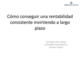 Cómo conseguir una rentabilidad consistente invirtiendo a largo plazo José María Díaz Vallejo jmdiaz@horizoncapital.es Horizon Capital 