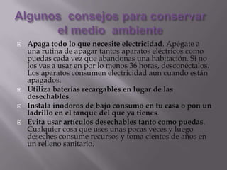    Apaga todo lo que necesite electricidad. Apégate a
    una rutina de apagar tantos aparatos eléctricos como
    puedas cada vez que abandonas una habitación. Si no
    los vas a usar en por lo menos 36 horas, desconéctalos.
    Los aparatos consumen electricidad aun cuando están
    apagados.
   Utiliza baterías recargables en lugar de las
    desechables.
   Instala inodoros de bajo consumo en tu casa o pon un
    ladrillo en el tanque del que ya tienes.
   Evita usar artículos desechables tanto como puedas.
    Cualquier cosa que uses unas pocas veces y luego
    deseches consume recursos y toma cientos de años en
    un relleno sanitario.
 
