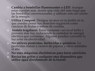    Cambia a bombillas fluorescentes o LED. Aunque
    estas cuestan más, tienen una vida útil más larga que
    las bombillas convencionales, y utilizan solo un cuarto
    de la energía.
   Utiliza Compost. Designa un área en tu jardín en la
    que puedas poner tus desechos orgánicos como
    cascaras de frutas o sobras de comida.
    Instala tragaluces. Estas ventanas van en el techo y
    proveen más luz, reduciendo la cantidad de energía
    eléctrica que consumes. Algunos pueden convertir la
    luz solar en electricidad.
   No utilices pesticidas, herbicidas o químicos. Lo
    pesticidas matan a cientos de pájaros y otros animales
    al año.
   No uses máquinas electrónicas para hacer ejercicios.
   Revisa tus grifos y cualquier otro dispositivo que
    utilice agua directamente de la fuente.
 
