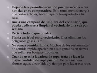    Deja de leer periódicos cuando puedes acceder a las
    noticias en tu computadora. Esto toma menos energía
    que cortar árboles, hacer papel y transportarlo a tu
    casa.
   Inicia una campaña de limpieza del vecindario, que
    pueda dedicarse a limpiar el vecindario una vez por
    semana
   Recicla todo lo que puedas..
   Planta un árbol en tu vecindario. Ellos eliminan los
    peligrosos gases CO2.
   No comas comida rápida. Muchos de los restaurantes
    de comida rápida apacientan a sus ganados en tierras
    que solían ser bosques tropicales.
   Cuando uses la lavadora de ropa, trata de lavar la
    mayor cantidad de ropa posible. De esta manera
    ahorras agua, electricidad y tiempo para lavar esa ropa.
 