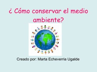 ¿ Cómo conservar el medio ambiente? Creado por: Marta Echeverria Ugalde 