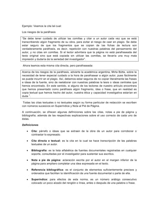 Ejemplo: Veamos la cita tal cual:

Los riesgos de la paráfrasis

“Se debe tener cuidado de utilizar las comillas y citar a un autor cada vez que se está
transcribiendo algún fragmento de su obra, para evitar el riesgo de caer en plagio. Se debe
estar seguro de que los fragmentos que se copian de las fichas de lectura son
verdaderamente paráfrasis, es decir, repetición con nuestras palabras del pensamiento del
autor, y no citas sin comillas. Si el lector advirtiera que la página no está parafraseada del
texto original sino que está copiada sin utilizar las comillas, se llevaría una muy mala
impresión y dudaría de la seriedad del investigador”.

Ahora leamos esta misma cita directa, pero parafraseada:

Acerca de los riesgos de la paráfrasis, advierte la académica argentina, Mirta Botta, sobre la
necesidad de tener especial cuidado a la hora de parafrasear a algún autor, pues fácilmente
se puede incurrir en el plagio. Así, debemos estar seguros de no copiar literalmente las frases
e ideas de la fuente, sino de reelaborar con nuestras palabras la tesis o ideas centrales que
hemos encontrado. En este sentido, si alguno de los lectores de nuestro artículo encontrara
que hemos presentado como paráfrasis algún fragmento, idea o frase, que en realidad es
copia textual que hemos hecho del autor, nuestra ética y capacidad investigativa estarían en
     1
duda .

 Todas las citas textuales o no textuales según su forma particular de redacción se escriben
con números sucesivos en Superíndice y Nota al Pié de Página.

A continuación, se ofrecen algunas definiciones sobre las citas, notas a pie de página y
bibliografía; además de las respectivas explicaciones sobre el uso correcto de cada uno de
éstas.

Definiciones

      Cita: párrafo o ideas que se extraen de la obra de un autor para corroborar o
       contrastar lo expresado.

      Cita directa o textual: es la cita en la cual se hace transcripción de las palabras
       textuales de un autor.

      Bibliografía: es la lista alfabética de fuentes documentales registradas en cualquier
       soporte, consultadas por el investigador para sustentar sus escrito s.

      Nota a pie de página: aclaración escrita por el autor en el margen inferior de la
       página para ampliaro completar una idea expresada en el texto.

      Referencia bibliográfica: es el conjunto de elementos suficientemente precisos y
       ordenados que facilitan la identificación de una fuente documental o parte de ella.

      Superíndice: para efectos de esta norma, es un número arábigo consecutivo
       colocado un poco alzado del renglón o línea, antes o después de una palabra o frase.
 