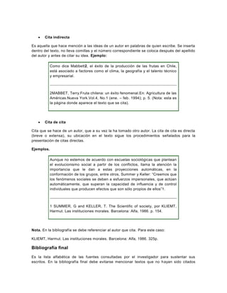    Cita indirecta

Es aquella que hace mención a las ideas de un autor en palabras de quien escribe. Se inserta
dentro del texto, no lleva comillas y el número correspondiente se coloca después del apellido
del autor y antes de citar su idea. Ejemplo:

            Como dice Mabbett2, el éxito de la producción de las frutas en Chile,
            está asociado a factores como el clima, la geografía y el talento técnico
            y empresarial.



            2MABBET, Terry.Fruta chilena: un éxito fenomenal.En: Agricultura de las
            Américas.Nueva York.Vol.4, No.1 (ene. – feb. 1994); p. 5. (Nota: esta es
            la página donde aparece el texto que se cita).




      Cita de cita

Cita que se hace de un autor, que a su vez la ha tomado otro autor. La cita de cita es directa
(breve o extensa), su ubicación en el texto sigue los procedimientos señalados para la
presentación de citas directas.

Ejemplos.

            Aunque no estemos de acuerdo con escuelas sociológicas que plantean
            el evolucionismo social a partir de los conflictos, llama la atención la
            importancia que le dan a estas proyecciones automáticas, en la
            conformación de los grupos, entre otros, Summer y Keller: “Creemos que
            los fenómenos sociales se deben a esfuerzos impersonales, que actúan
            automáticamente, que superan la capacidad de influencia y de control
            individuales que producen efectos que son sólo propios de ellos”1.



            1 SUMMER, G and KELLER, T. The Scientific of society, por KLIEMT,
            Harmut. Las instituciones morales. Barcelona: Alfa, 1986. p. 154.




Nota. En la bibliografía se debe referenciar al autor que cita. Para este caso:

KLIEMT, Harmut. Las instituciones morales. Barcelona: Alfa, 1986. 325p.

Bibliografía final

Es la lista alfabética de las fuentes consultadas por el investigador para sustentar sus
escritos. En la bibliografía final debe evitarse mencionar textos que no h ayan sido citados
 