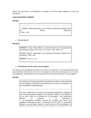 dentro del documento. La bibliografía se escribe en estricto orden alfabético al final del
documento.

Las Locuciones Latinas.

Ejemplo.




            1. FISHER, Royal.Seguridad en los sistemas información.Madrid: Días
            de                        Santos,                        1988.p.83.
            2. Ibid., p. 90.




      Uso de op. cit

Ejemplos.

            MABBETT, Terry. Fruta chilena: un éxito fenomenal. En: Agricultura de
            las Américas. Nueva York. Vol. 4, no.1 (ene. – feb. 1994); p.5.

            FISHER, Royal P. Seguridad en los sistemas informáticos. Madrid: Díaz
            de Santos, 1988. p.83.

            MABBETT, Op. cit., p. 6.




      Presentación de las notas a pie de página

Las notas de pie de páginas se indican en el texto, con asterisco, no con superíndice.En caso
de presentarse más de una nota en la misma página, cada una se distingue con un o, dos o
más asteriscos. Su señalización no es consecutiva a través del documento, sino por página.

Ejemplo:

            A lo largo del tiempo el significado del trabajo ha variado como producto
            de los adelantos científicos y tecnológicos* que sirven a la industria en
            las sociedades contemporáneas.



            *El lector interesado en conocer las principales perspectivas filosóficas
            de la tecnología puede trabajar a Carl Mitcham (1989), el cual identifica
            en su libro ¿Qué es la filosofía de la tecnología?, dos tradiciones
            básicas:         la      ingenieril       y       la       humanista**.
            ** La perspectiva ingenieril muestra las ventajas que tienen los
            adelantos tecnológicos para la humanidad; por su parte, la humanista
            señala lo que se puede llamar el «rostro oscuro» de la tecnología, su
 