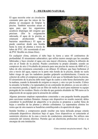 3 – FILTRADO NATURAL
El agua necesita estar en circulación
constante para que las raíces de las
plantas se encarguen de limpiar la
piscina. También necesitas airear el
agua para que los organismos
acuáticos dispongas del oxígeno que
precisan. (Sin la oxigenación
adecuada, el agua de tu piscina se
estancará produciendo fétidas
bacterias anaeróbicas.) El agua se
puede canalizar desde una bomba
hasta la zona de plantas a través de
tubos de PVC. (Se recomienda el uso
de PVC flexible en climas fríos).
En cualquier clima, entierra el tubo bajo la tierra a unos 45 centímetros de
profundidad. El aireamiento subacuático, que utiliza menos energía que las cascadas
fabricadas y hace circular el agua con una mayor eficiencia, implica la difusión de
aire en el fondo de tu piscina. Puedes construirte tu propio aireador, usando un
compresor de aire (1/4-caballo de potencia para una piscina de menos de 4000 m2
) y
tubos de alta resistencia conectados a un difusor. El difusor, que hace borbotear el
aire a través del agua, reposa en la parte más honda de la piscina, donde no suela
haber riesgo de que los nadadores puedan golpearlo accidentalmente. Conecta un
colector de cobre al compresor para regular el aire que es bombeado hacia la piscina.
El aireamiento de la piscina debe tener lugar de cuatro a ocho horas diariamente: por
la mañana, cuando la demanda de oxígeno es mayor, y otra vez por la noche. Coloca
tu aireador, la bomba y la espumadera en un contenedor de plástico, ya sea un cubo o
un macetero grande, y tápalo con un filtro de malla de acero para mantener tu equipo
protegido de los residuos. Hazte a la idea de que gastarás alrededor de 700 euros en la
adquisición de un equipo para la aireación de calidad.
Algunas personas emplean espumaderas conectadas a una pequeña bomba pequeña
para succionar residuos flotantes. Aunque este dispositivo no resulte esencial, debes
considerar la posibilidad de adquirirlo si tu piscina es propensa a acabar llena de
hojas o semillas de las plantas y árboles colindantes. La espumadera elimina los
restos que de otra manera se hundirían contribuyendo a la aparición de algas.
Instalar bombas y compresores puede resultar una tarea delicada porque estarás
colocando dispositivos eléctricos bajo el agua. Esos dispositivos se conectarán al
suministro eléctrico de la casa a través de conductores enterrados. No utilices una
extensión del sistema eléctrico. Permite que un electricista profesional revise o se
encargue de esta instalación.
Cómo construir una piscina natural – Pág. 4
 