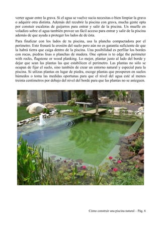 verter aguar entre la grava. Si el agua se vuelve sucia necesitas o bien limpiar la grava
o adquirir otra distinta. Además del recubrir la piscina con grava, mucha gente opta
por constuir escaleras de guijarros para entrar y salir de la piscina. Un muelle en
voladizo sobre el agua también provee un fácil acceso para entrar y salir de la piscina
además de que ayuda a proteger los lados de de ésta.
Para finalizar con los lados de tu piscina, usa la plancha compactadora por el
perímetro. Esto frenará la erosión del suelo pero aún no es garantía suficiente de que
la habrá tierra que caiga dentro de la piscina. Una posibilidad es perfilar los bordes
con rocas, piedras lisas o planchas de madera. One option is to edge the perimeter
with rocks, flagstone or wood planking. Lo mejor, plantar justo al lado del borde y
dejar que sean las plantas las que estabilicen el perímetro. Las plantas no sólo se
ocupan de fijar el suelo, sino también de crear un entorno natural y especial para la
piscina. Si utlizas plantas en lugar de piedra, escoge plantas que prosperen en suelos
húmedos o toma las medidas oportunas para que el nivel del agua esté al menos
treinta centímetros por debajo del nivel del borde para que las plantas no se anieguen.
Cómo construir una piscina natural – Pág. 6
 